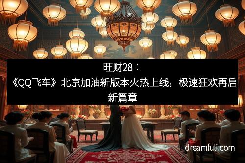 旺财28：《QQ飞车》北京加油新版本火热上线，极速狂欢再启新篇章